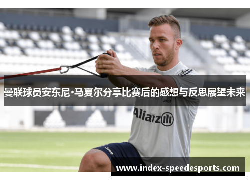 曼联球员安东尼·马夏尔分享比赛后的感想与反思展望未来