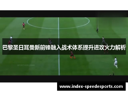 巴黎圣日耳曼新前锋融入战术体系提升进攻火力解析