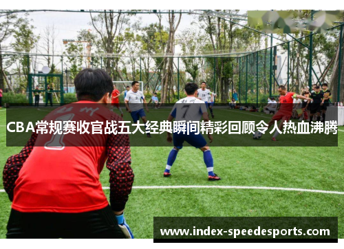 CBA常规赛收官战五大经典瞬间精彩回顾令人热血沸腾