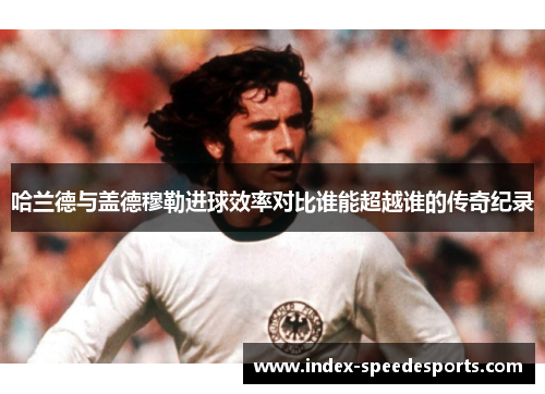哈兰德与盖德穆勒进球效率对比谁能超越谁的传奇纪录