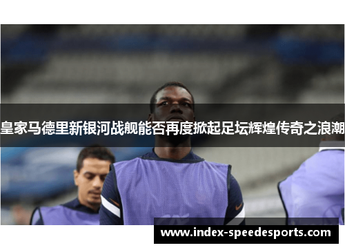 皇家马德里新银河战舰能否再度掀起足坛辉煌传奇之浪潮