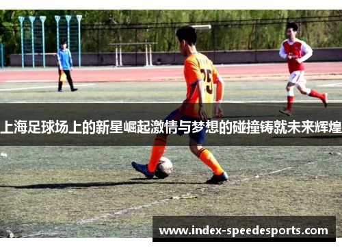 上海足球场上的新星崛起激情与梦想的碰撞铸就未来辉煌