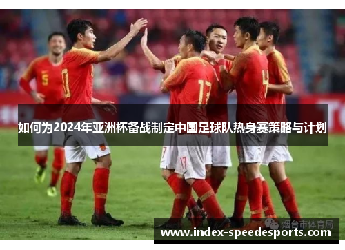 如何为2024年亚洲杯备战制定中国足球队热身赛策略与计划