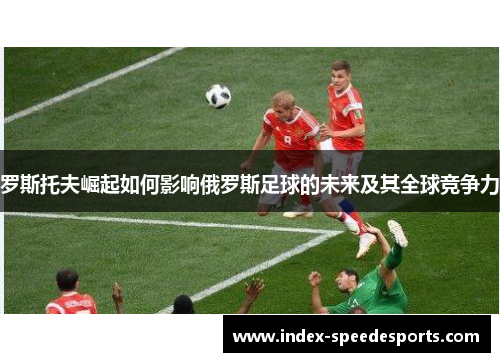 罗斯托夫崛起如何影响俄罗斯足球的未来及其全球竞争力