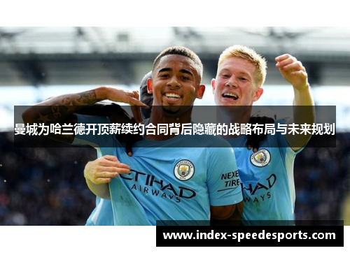 曼城为哈兰德开顶薪续约合同背后隐藏的战略布局与未来规划
