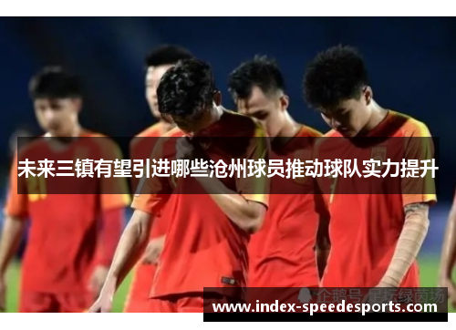 未来三镇有望引进哪些沧州球员推动球队实力提升