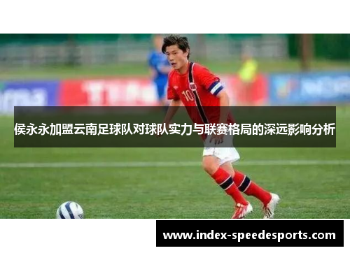 侯永永加盟云南足球队对球队实力与联赛格局的深远影响分析