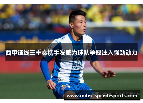西甲锋线三重奏携手发威为球队争冠注入强劲动力 西甲锋线三重奏携手发威为球队争冠注入强劲动力