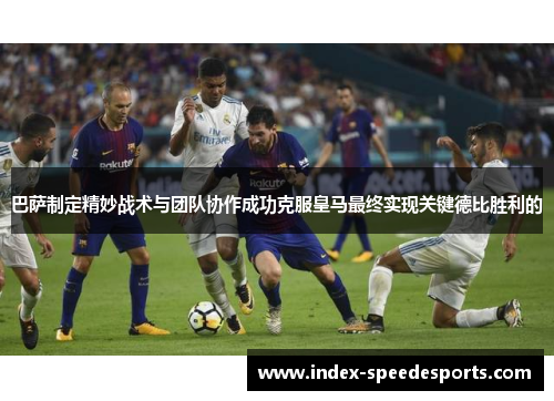 巴萨制定精妙战术与团队协作成功克服皇马最终实现关键德比胜利的