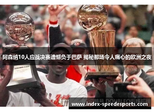 阿森纳10人应战决赛遗憾负于巴萨 揭秘那场令人痛心的欧洲之夜 阿森纳10人应战决赛遗憾负于巴萨 揭秘那场令人痛心的欧洲之夜