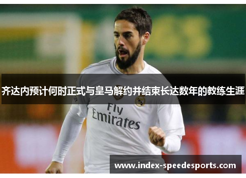 齐达内预计何时正式与皇马解约并结束长达数年的教练生涯